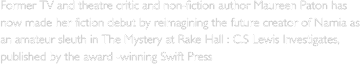 Former TV and theatre critic and non-fiction author Maureen Paton has now made her fiction debut by reimagining the future creator of Narnia as an amateur sleuth in The Mystery at Rake Hall : C.S Lewis Investigates, published by the award -winning Swift Press